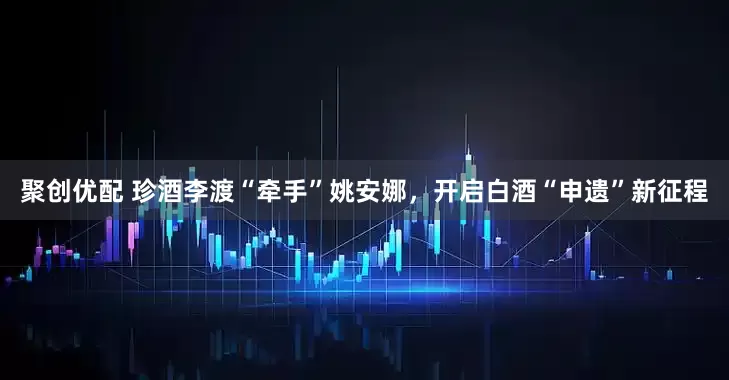 聚创优配 珍酒李渡“牵手”姚安娜，开启白酒“申遗”新征程