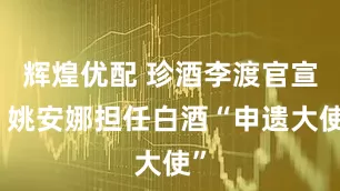 辉煌优配 珍酒李渡官宣，姚安娜担任白酒“申遗大使”