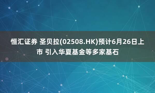 恒汇证券 圣贝拉(02508.HK)预计6月26日上市 引入华夏基金等多家基石