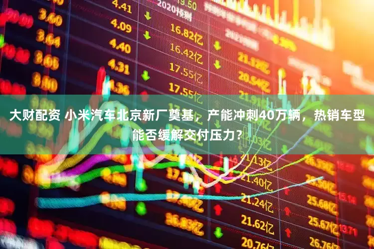 大财配资 小米汽车北京新厂奠基，产能冲刺40万辆，热销车型能否缓解交付压力？