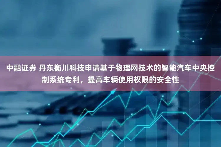 中融证券 丹东衡川科技申请基于物理网技术的智能汽车中央控制系统专利，提高车辆使用权限的安全性