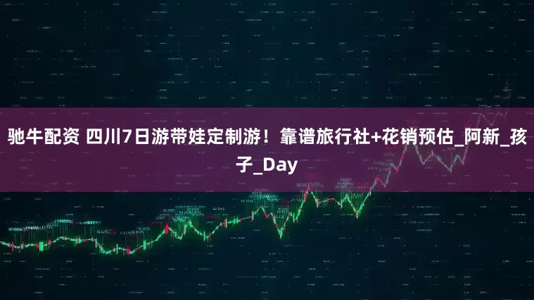 驰牛配资 四川7日游带娃定制游！靠谱旅行社+花销预估_阿新_孩子_Day