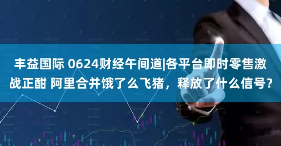 丰益国际 0624财经午间道|各平台即时零售激战正酣 阿里合并饿了么飞猪，释放了什么信号？
