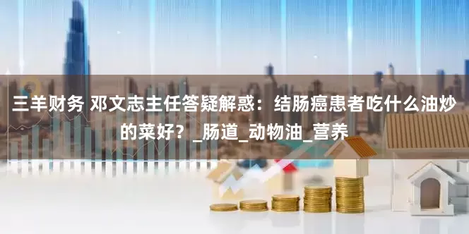 三羊财务 邓文志主任答疑解惑：结肠癌患者吃什么油炒的菜好？_肠道_动物油_营养