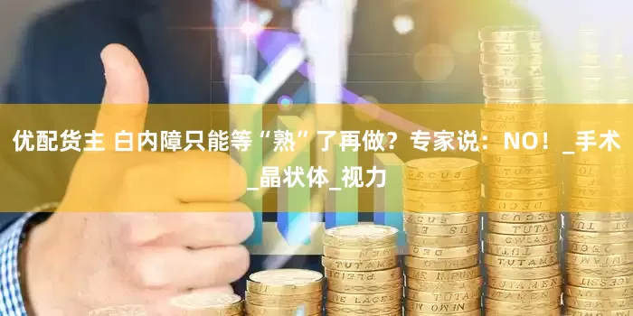 优配货主 白内障只能等“熟”了再做？专家说：NO！_手术_晶状体_视力