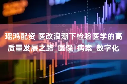 瑶鸿配资 医改浪潮下检验医学的高质量发展之路_医保_病案_数字化