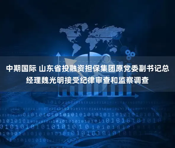 中期国际 山东省投融资担保集团原党委副书记总经理魏光明接受纪律审查和监察调查