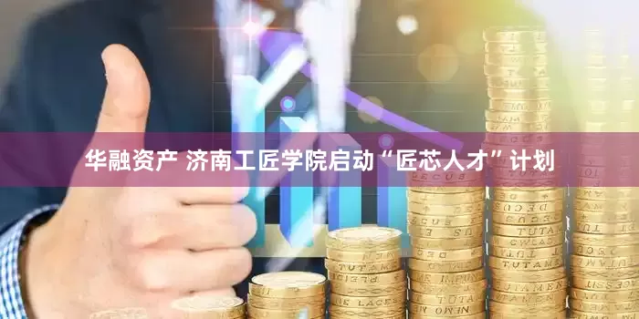 华融资产 济南工匠学院启动“匠芯人才”计划
