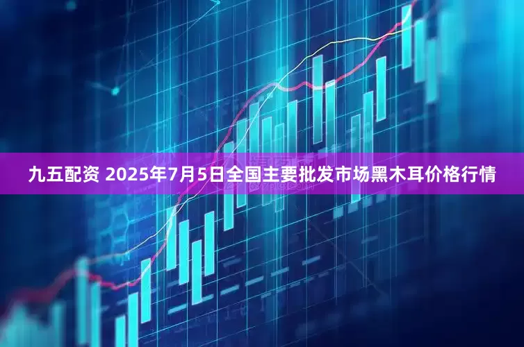九五配资 2025年7月5日全国主要批发市场黑木耳价格行情