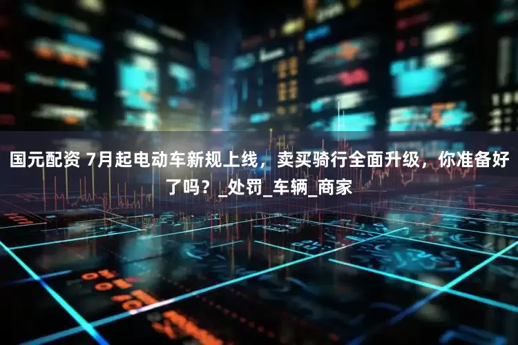 国元配资 7月起电动车新规上线，卖买骑行全面升级，你准备好了吗？_处罚_车辆_商家