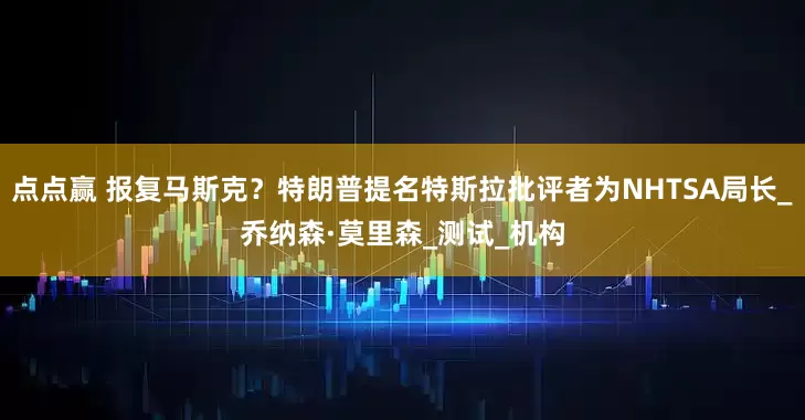 点点赢 报复马斯克？特朗普提名特斯拉批评者为NHTSA局长_乔纳森·莫里森_测试_机构