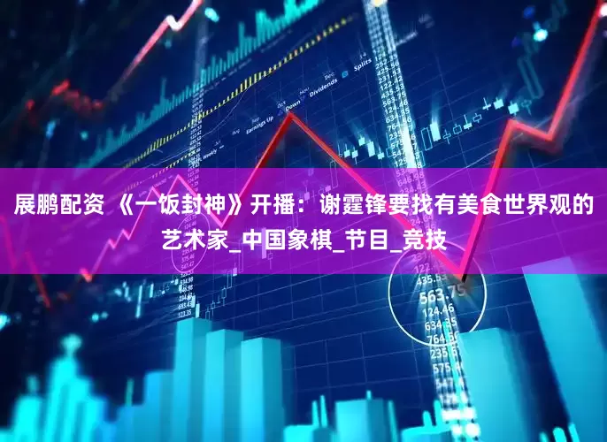 展鹏配资 《一饭封神》开播：谢霆锋要找有美食世界观的艺术家_中国象棋_节目_竞技