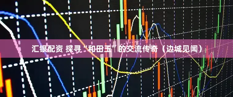 汇银配资 探寻“和田玉”的交流传奇（边城见闻）