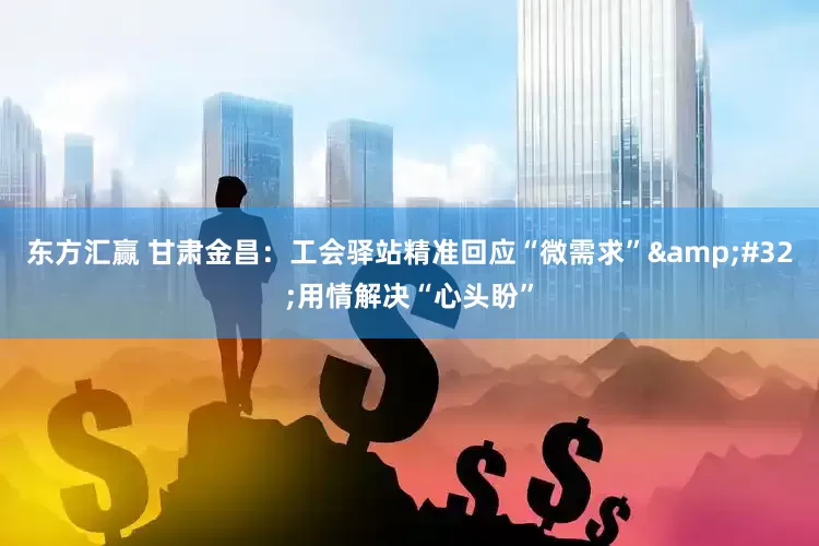 东方汇赢 甘肃金昌：工会驿站精准回应“微需求”&#32;用情解决“心头盼”