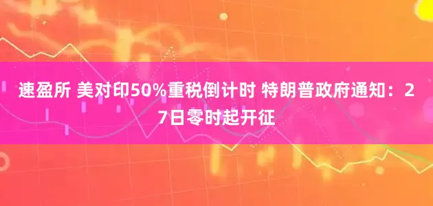 速盈所 美对印50%重税倒计时 特朗普政府通知：27日零时起开征