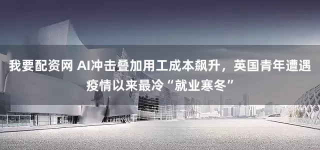 我要配资网 AI冲击叠加用工成本飙升，英国青年遭遇疫情以来最冷“就业寒冬”