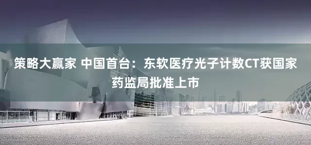 策略大赢家 中国首台：东软医疗光子计数CT获国家药监局批准上市