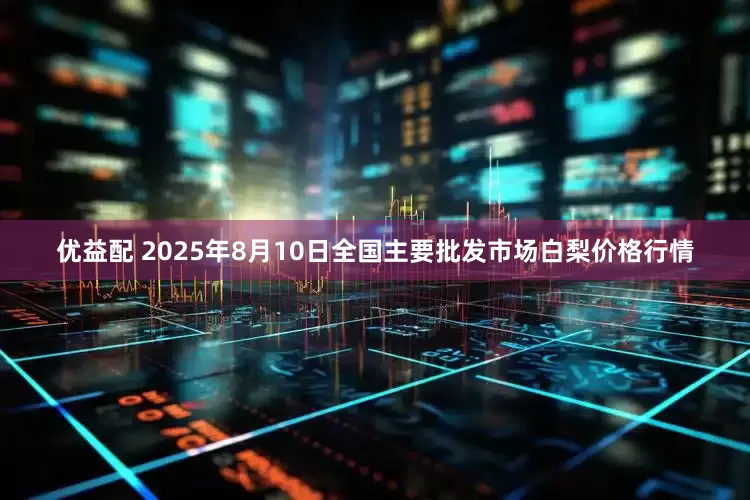 优益配 2025年8月10日全国主要批发市场白梨价格行情