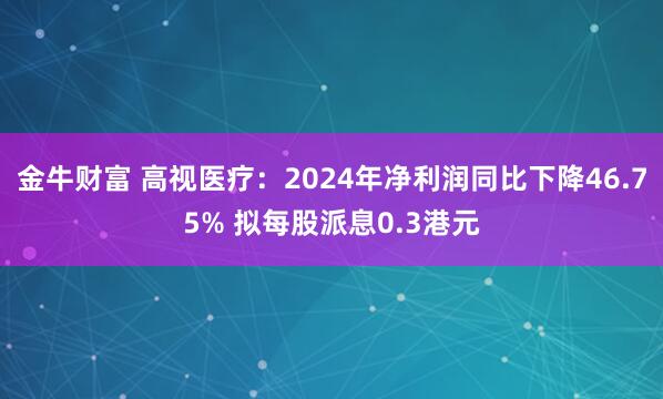 金牛财富 高视医疗：2024年净利润同比下降46.75% 拟每股派息0.3港元