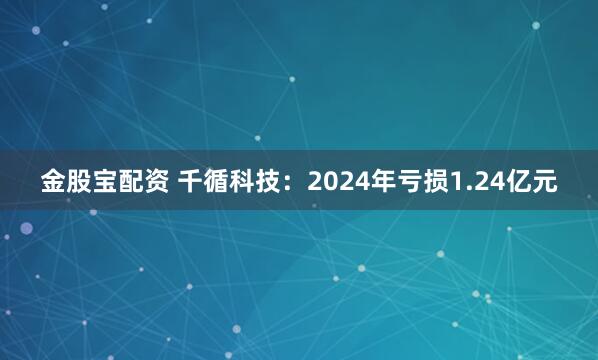 金股宝配资 千循科技：2024年亏损1.24亿元