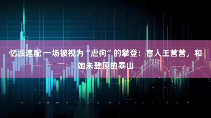 忆融速配 一场被视为“虐狗”的攀登：盲人王营营，和她未登顶的泰山