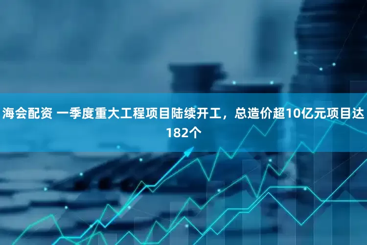 海会配资 一季度重大工程项目陆续开工，总造价超10亿元项目达182个