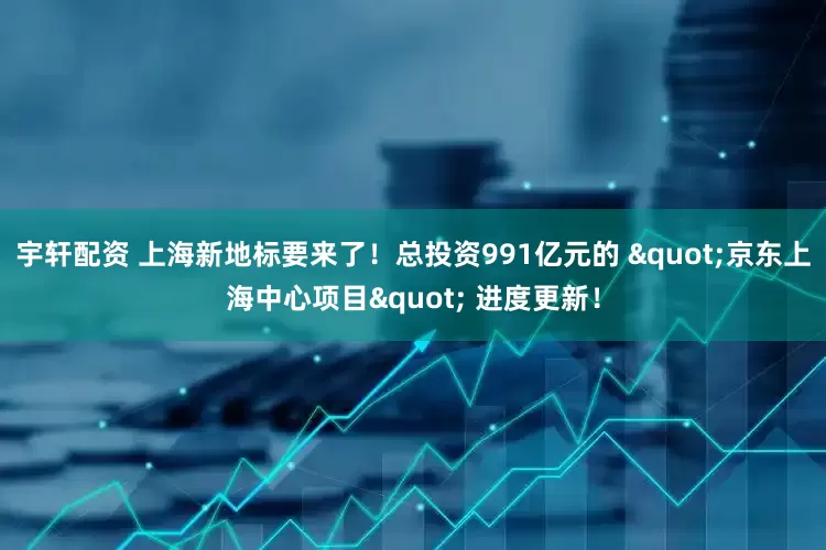 宇轩配资 上海新地标要来了！总投资991亿元的 "京东上海中心项目" 进度更新！