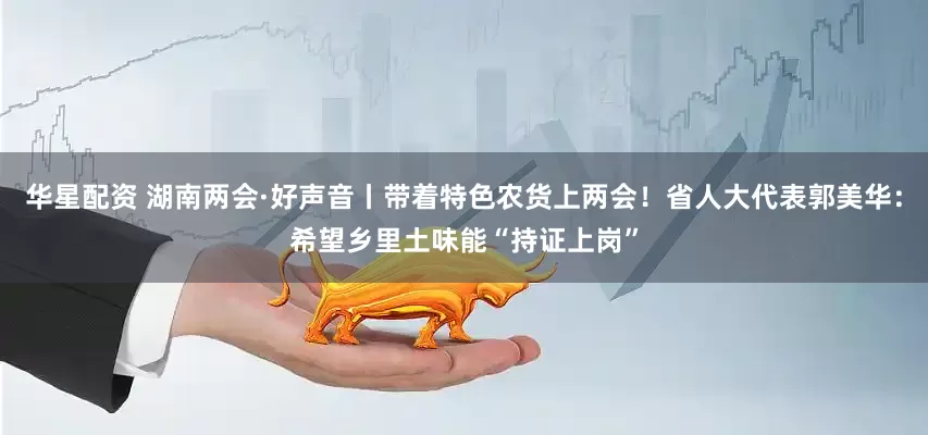 华星配资 湖南两会·好声音丨带着特色农货上两会！省人大代表郭美华：希望乡里土味能“持证上岗”